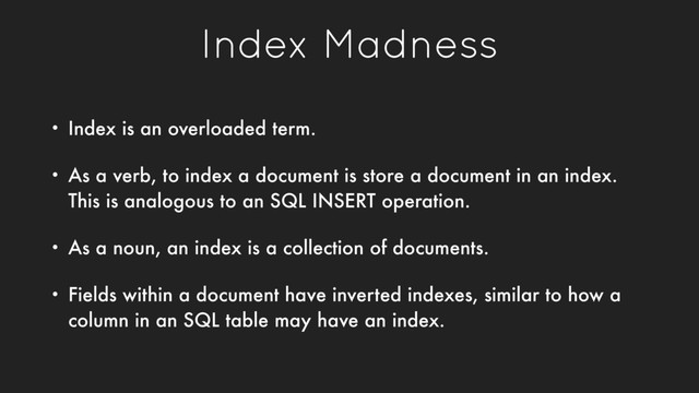 Index Madness
• Index is an overloaded term.
• As a verb, to index a document is store a document in an index.
This is analogous to an SQL INSERT operation.
• As a noun, an index is a collection of documents.
• Fields within a document have inverted indexes, similar to how a
column in an SQL table may have an index.
