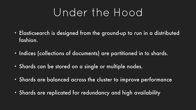 Under the Hood
• Elasticsearch is designed from the ground-up to run in a distributed
fashion.
• Indices (collections of documents) are partitioned in to shards.
• Shards can be stored on a single or multiple nodes.
• Shards are balanced across the cluster to improve performance
• Shards are replicated for redundancy and high availability
