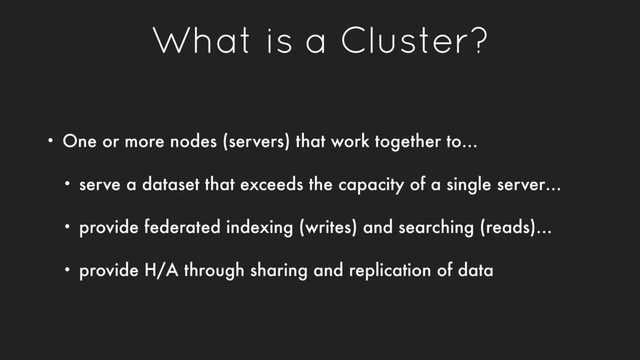 What is a Cluster?
• One or more nodes (servers) that work together to…
• serve a dataset that exceeds the capacity of a single server…
• provide federated indexing (writes) and searching (reads)…
• provide H/A through sharing and replication of data
