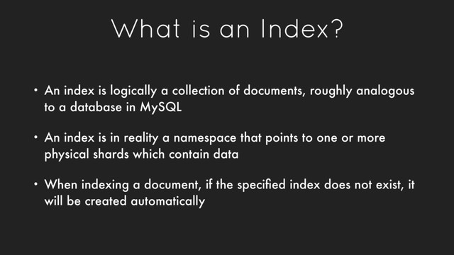 What is an Index?
• An index is logically a collection of documents, roughly analogous
to a database in MySQL
• An index is in reality a namespace that points to one or more
physical shards which contain data
• When indexing a document, if the speciﬁed index does not exist, it
will be created automatically
