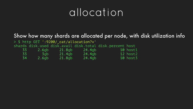 allocation
> $ http GET ':9200/_cat/allocation?v'
shards disk.used disk.avail disk.total disk.percent host
33 2.6gb 21.8gb 24.4gb 10 host1
33 3gb 21.4gb 24.4gb 12 host2
34 2.6gb 21.8gb 24.4gb 10 host3
Show how many shards are allocated per node, with disk utilization info
