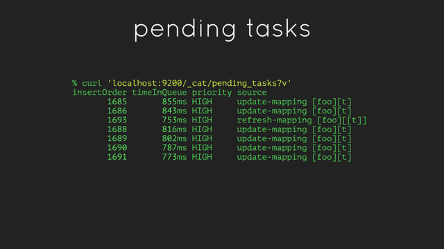 pending tasks
% curl 'localhost:9200/_cat/pending_tasks?v'
insertOrder timeInQueue priority source
1685 855ms HIGH update-mapping [foo][t]
1686 843ms HIGH update-mapping [foo][t]
1693 753ms HIGH refresh-mapping [foo][[t]]
1688 816ms HIGH update-mapping [foo][t]
1689 802ms HIGH update-mapping [foo][t]
1690 787ms HIGH update-mapping [foo][t]
1691 773ms HIGH update-mapping [foo][t]
