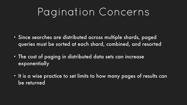 Pagination Concerns
• Since searches are distributed across multiple shards, paged
queries must be sorted at each shard, combined, and resorted
• The cost of paging in distributed data sets can increase
exponentially
• It is a wise practice to set limits to how many pages of results can
be returned
