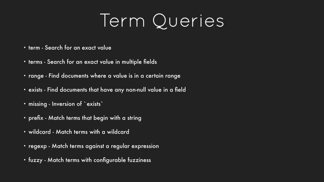 Term Queries
• term - Search for an exact value
• terms - Search for an exact value in multiple ﬁelds
• range - Find documents where a value is in a certain range
• exists - Find documents that have any non-null value in a ﬁeld
• missing - Inversion of `exists`
• preﬁx - Match terms that begin with a string
• wildcard - Match terms with a wildcard
• regexp - Match terms against a regular expression
• fuzzy - Match terms with conﬁgurable fuzziness
