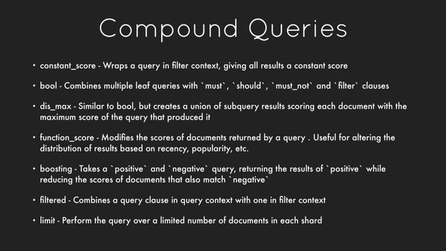 Compound Queries
• constant_score - Wraps a query in ﬁlter context, giving all results a constant score
• bool - Combines multiple leaf queries with `must`, `should`, `must_not` and `ﬁlter` clauses
• dis_max - Similar to bool, but creates a union of subquery results scoring each document with the
maximum score of the query that produced it
• function_score - Modiﬁes the scores of documents returned by a query . Useful for altering the
distribution of results based on recency, popularity, etc.
• boosting - Takes a `positive` and `negative` query, returning the results of `positive` while
reducing the scores of documents that also match `negative`
• ﬁltered - Combines a query clause in query context with one in ﬁlter context
• limit - Perform the query over a limited number of documents in each shard
