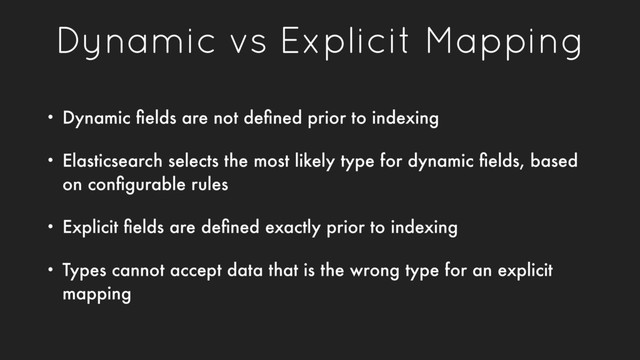 Dynamic vs Explicit Mapping
• Dynamic ﬁelds are not deﬁned prior to indexing
• Elasticsearch selects the most likely type for dynamic ﬁelds, based
on conﬁgurable rules
• Explicit ﬁelds are deﬁned exactly prior to indexing
• Types cannot accept data that is the wrong type for an explicit
mapping
