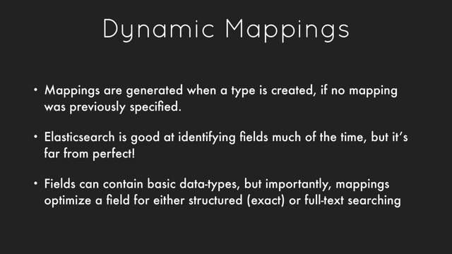 Dynamic Mappings
• Mappings are generated when a type is created, if no mapping
was previously speciﬁed.
• Elasticsearch is good at identifying ﬁelds much of the time, but it’s
far from perfect!
• Fields can contain basic data-types, but importantly, mappings
optimize a ﬁeld for either structured (exact) or full-text searching

