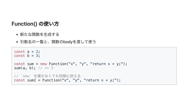 Function() の使い方
新たな関数を生成する
引数名の一覧と、関数のbodyを渡して使う
const a = 2;

const b = 3;

const sum = new Function("x", "y", "return x + y;");

sum(a, b); // => 5

// `new`
を書かなくても同様に使える
const sum2 = Function("x", "y", "return x + y;");


