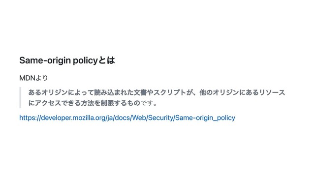Same-origin policyとは
MDNより
あるオリジンによって読み込まれた文書やスクリプトが、他のオリジンにあるリソース
にアクセスできる方法を制限するものです。
https://developer.mozilla.org/ja/docs/Web/Security/Same-origin_policy
