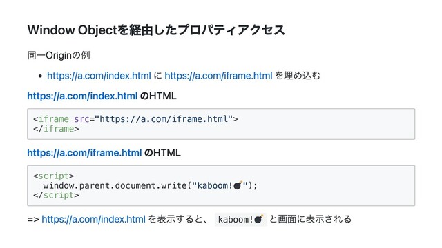 Window Objectを経由したプロパティアクセス
同一Originの例
https://a.com/index.html に https://a.com/iframe.html を埋め込む
https://a.com/index.html のHTML




https://a.com/iframe.html のHTML


window.parent.document.write("kaboom! ");



=> https://a.com/index.html を表示すると、 kaboom!
と画面に表示される
