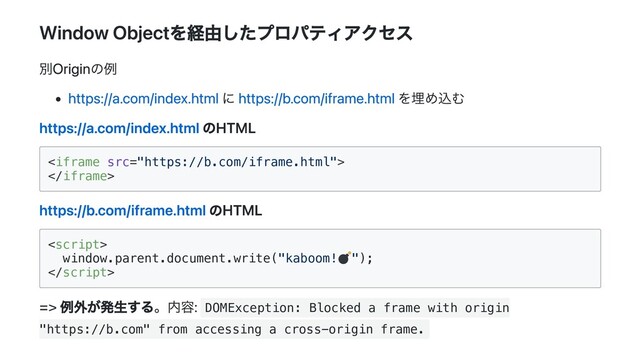 Window Objectを経由したプロパティアクセス
別Originの例
https://a.com/index.html に https://b.com/iframe.html を埋め込む
https://a.com/index.html のHTML




https://b.com/iframe.html のHTML


window.parent.document.write("kaboom! ");



=> 例外が発生する。内容: DOMException: Blocked a frame with origin
"https://b.com" from accessing a cross-origin frame.
