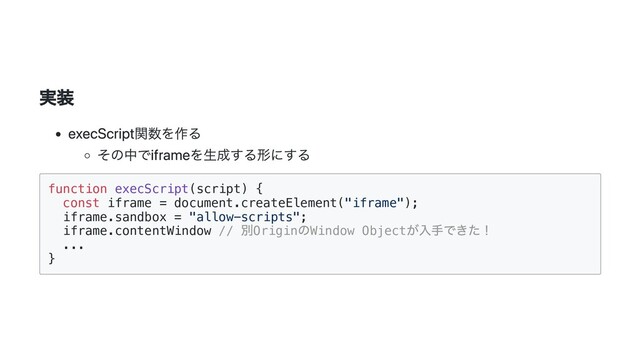 実装
execScript関数を作る
その中でiframeを生成する形にする
function execScript(script) {

const iframe = document.createElement("iframe");

iframe.sandbox = "allow-scripts";

iframe.contentWindow //
別Origin
のWindow Object
が入手できた！

...

}

