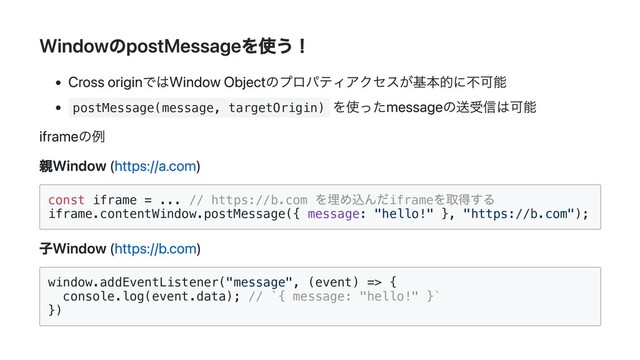 WindowのpostMessageを使う！
Cross originではWindow Objectのプロパティアクセスが基本的に不可能
postMessage(message, targetOrigin)
を使ったmessageの送受信は可能
iframeの例
親Window (https://a.com)
const iframe = ... // https://b.com
を埋め込んだiframe
を取得する

iframe.contentWindow.postMessage({ message: "hello!" }, "https://b.com");

子Window (https://b.com)
window.addEventListener("message", (event) => {

console.log(event.data); // `{ message: "hello!" }`

})

