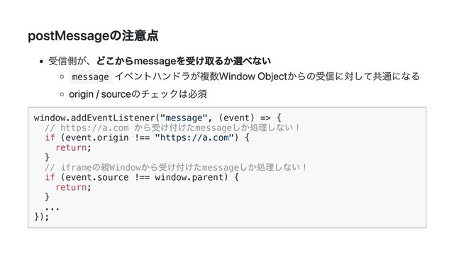 postMessageの注意点
受信側が、どこからmessageを受け取るか選べない
message
イベントハンドラが複数Window Objectからの受信に対して共通になる
origin / sourceのチェックは必須
window.addEventListener("message", (event) => {

// https://a.com
から受け付けたmessage
しか処理しない！

if (event.origin !== "https://a.com") {

return;

}

// iframe
の親Window
から受け付けたmessage
しか処理しない！

if (event.source !== window.parent) {

return;

}

...

});

