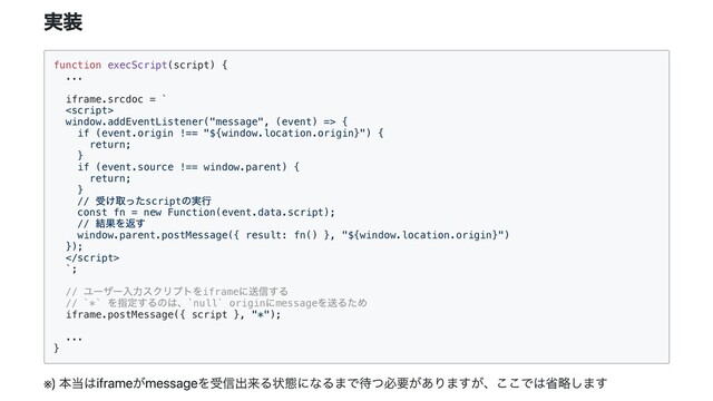 実装
function execScript(script) {

...

iframe.srcdoc = `



window.addEventListener("message", (event) => {

if (event.origin !== "${window.location.origin}") {

return;

}

if (event.source !== window.parent) {

return;

}

//
受け取ったscript
の実行

const fn = new Function(event.data.script);

//
結果を返す

window.parent.postMessage({ result: fn() }, "${window.location.origin}")

});



`;

//
ユーザー入力スクリプトをiframe
に送信する

// `*`
を指定するのは、`null` origin
にmessage
を送るため

iframe.postMessage({ script }, "*");

...

}

※
) 本当はiframeがmessageを受信出来る状態になるまで待つ必要がありますが、ここでは省略します
