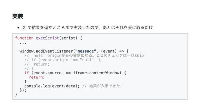実装
2
で結果を返すところまで実装したので、あとはそれを受け取るだけ
function execScript(script) {

...

window.addEventListener("message", (event) => {

// `null` origin
からの受信になる。ここのチェックは一旦skip

// if (event.origin !== "null") {

// return;

// }

if (event.source !== iframe.contentWindow) {

return;

}

console.log(event.data); //
結果が入手できた！

});

}


