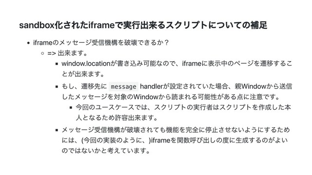 sandbox化されたiframeで実行出来るスクリプトについての補足
iframeのメッセージ受信機構を破壊できるか？
=> 出来ます。
window.locationが書き込み可能なので、iframeに表示中のページを遷移するこ
とが出来ます。
もし、遷移先に message
handlerが設定されていた場合、親Windowから送信
したメッセージを対象のWindowから読まれる可能性がある点に注意です。
今回のユースケースでは、スクリプトの実行者はスクリプトを作成した本
人となるため許容出来ます。
メッセージ受信機構が破壊されても機能を完全に停止させないようにするため
には、(今回の実装のように、)iframeを関数呼び出しの度に生成するのがよい
のではないかと考えています。
