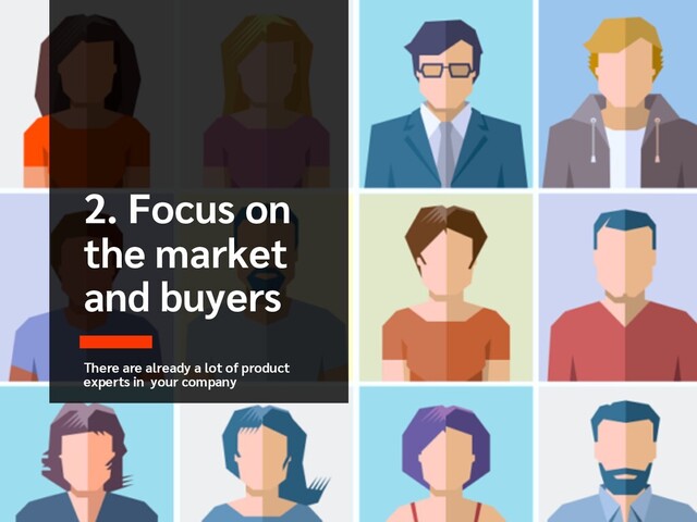 2. Focus on
the market
and buyers
There are already a lot of product
experts in your company
