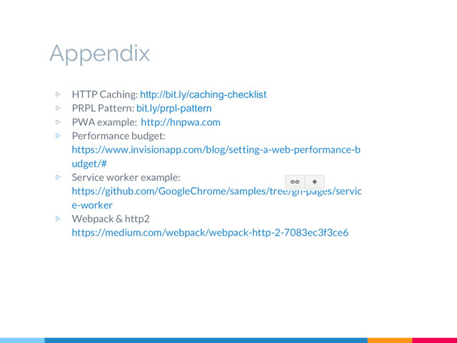 Appendix
▷ HTTP Caching: http://bit.ly/caching-checklist
▷ PRPL Pattern: bit.ly/prpl-pattern
▷ PWA example: http://hnpwa.com
▷ Performance budget:
https://www.invisionapp.com/blog/setting-a-web-performance-b
udget/#
▷ Service worker example:
https://github.com/GoogleChrome/samples/tree/gh-pages/servic
e-worker
▷ Webpack & http2
https://medium.com/webpack/webpack-http-2-7083ec3f3ce6
