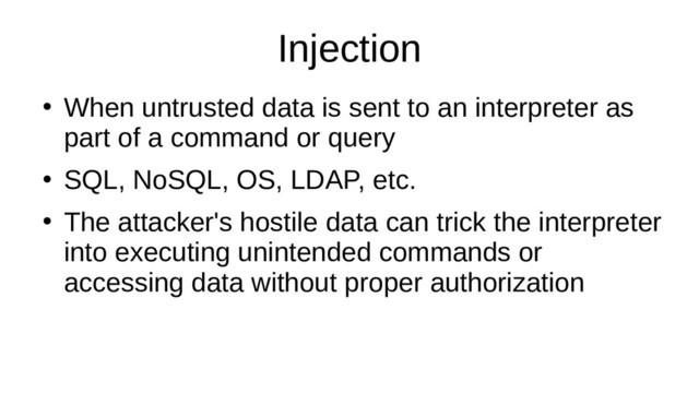 Injection
●
When untrusted data is sent to an interpreter as
part of a command or query
●
SQL, NoSQL, OS, LDAP, etc.
●
The attacker's hostile data can trick the interpreter
into executing unintended commands or
accessing data without proper authorization
