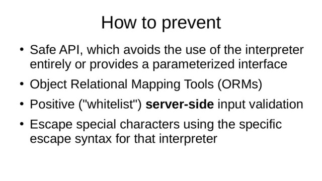 How to prevent
●
Safe API, which avoids the use of the interpreter
entirely or provides a parameterized interface
●
Object Relational Mapping Tools (ORMs)
●
Positive ("whitelist") server-side input validation
●
Escape special characters using the specific
escape syntax for that interpreter

