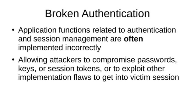 Broken Authentication
●
Application functions related to authentication
and session management are often
implemented incorrectly
●
Allowing attackers to compromise passwords,
keys, or session tokens, or to exploit other
implementation flaws to get into victim session
