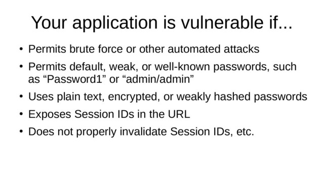 Your application is vulnerable if...
●
Permits brute force or other automated attacks
●
Permits default, weak, or well-known passwords, such
as “Password1” or “admin/admin”
●
Uses plain text, encrypted, or weakly hashed passwords
●
Exposes Session IDs in the URL
●
Does not properly invalidate Session IDs, etc.

