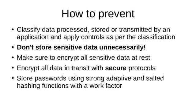 How to prevent
●
Classify data processed, stored or transmitted by an
application and apply controls as per the classification
●
Don't store sensitive data unnecessarily!
●
Make sure to encrypt all sensitive data at rest
●
Encrypt all data in transit with secure protocols
●
Store passwords using strong adaptive and salted
hashing functions with a work factor
