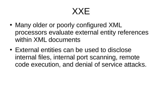 XXE
●
Many older or poorly configured XML
processors evaluate external entity references
within XML documents
●
External entities can be used to disclose
internal files, internal port scanning, remote
code execution, and denial of service attacks.
