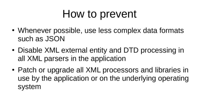 How to prevent
●
Whenever possible, use less complex data formats
such as JSON
●
Disable XML external entity and DTD processing in
all XML parsers in the application
●
Patch or upgrade all XML processors and libraries in
use by the application or on the underlying operating
system

