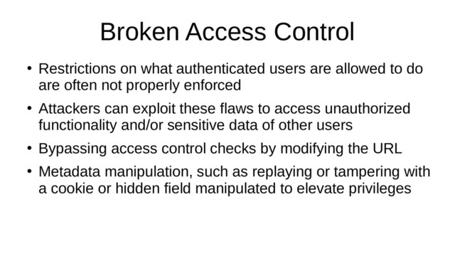 Broken Access Control
●
Restrictions on what authenticated users are allowed to do
are often not properly enforced
●
Attackers can exploit these flaws to access unauthorized
functionality and/or sensitive data of other users
●
Bypassing access control checks by modifying the URL
●
Metadata manipulation, such as replaying or tampering with
a cookie or hidden field manipulated to elevate privileges
