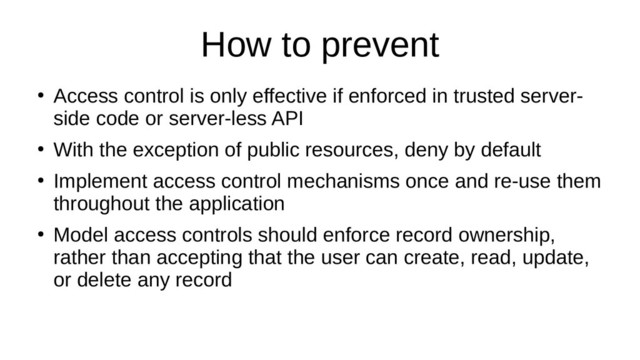 How to prevent
●
Access control is only effective if enforced in trusted server-
side code or server-less API
●
With the exception of public resources, deny by default
●
Implement access control mechanisms once and re-use them
throughout the application
●
Model access controls should enforce record ownership,
rather than accepting that the user can create, read, update,
or delete any record
