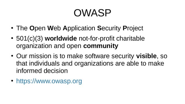 OWASP
●
The Open Web Application Security Project
●
501(c)(3) worldwide not-for-profit charitable
organization and open community
●
Our mission is to make software security visible, so
that individuals and organizations are able to make
informed decision
●
https://www.owasp.org

