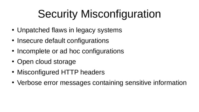 Security Misconfiguration
●
Unpatched flaws in legacy systems
●
Insecure default configurations
●
Incomplete or ad hoc configurations
●
Open cloud storage
●
Misconfigured HTTP headers
●
Verbose error messages containing sensitive information
