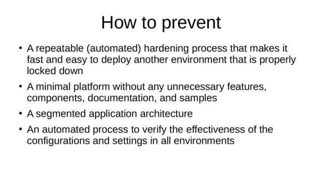 How to prevent
●
A repeatable (automated) hardening process that makes it
fast and easy to deploy another environment that is properly
locked down
●
A minimal platform without any unnecessary features,
components, documentation, and samples
●
A segmented application architecture
●
An automated process to verify the effectiveness of the
configurations and settings in all environments
