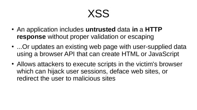 XSS
●
An application includes untrusted data in a HTTP
response without proper validation or escaping
●
...Or updates an existing web page with user-supplied data
using a browser API that can create HTML or JavaScript
●
Allows attackers to execute scripts in the victim's browser
which can hijack user sessions, deface web sites, or
redirect the user to malicious sites
