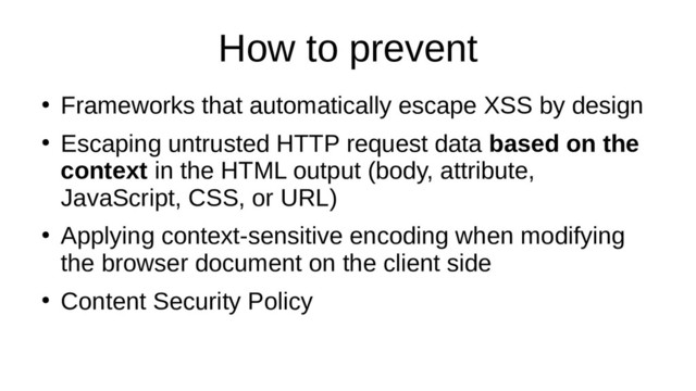How to prevent
●
Frameworks that automatically escape XSS by design
●
Escaping untrusted HTTP request data based on the
context in the HTML output (body, attribute,
JavaScript, CSS, or URL)
●
Applying context-sensitive encoding when modifying
the browser document on the client side
●
Content Security Policy

