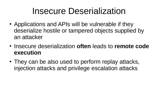 Insecure Deserialization
●
Applications and APIs will be vulnerable if they
deserialize hostile or tampered objects supplied by
an attacker
●
Insecure deserialization often leads to remote code
execution
●
They can be also used to perform replay attacks,
injection attacks and privilege escalation attacks
