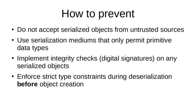 How to prevent
●
Do not accept serialized objects from untrusted sources
●
Use serialization mediums that only permit primitive
data types
●
Implement integrity checks (digital signatures) on any
serialized objects
●
Enforce strict type constraints during deserialization
before object creation
