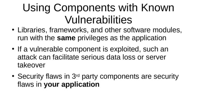 Using Components with Known
Vulnerabilities
●
Libraries, frameworks, and other software modules,
run with the same privileges as the application
●
If a vulnerable component is exploited, such an
attack can facilitate serious data loss or server
takeover
●
Security flaws in 3rd party components are security
flaws in your application

