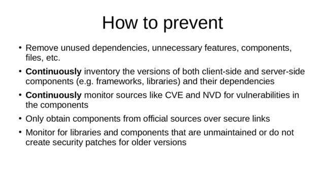 How to prevent
●
Remove unused dependencies, unnecessary features, components,
files, etc.
●
Continuously inventory the versions of both client-side and server-side
components (e.g. frameworks, libraries) and their dependencies
●
Continuously monitor sources like CVE and NVD for vulnerabilities in
the components
●
Only obtain components from official sources over secure links
●
Monitor for libraries and components that are unmaintained or do not
create security patches for older versions
