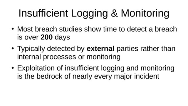 Insufficient Logging & Monitoring
●
Most breach studies show time to detect a breach
is over 200 days
●
Typically detected by external parties rather than
internal processes or monitoring
●
Exploitation of insufficient logging and monitoring
is the bedrock of nearly every major incident
