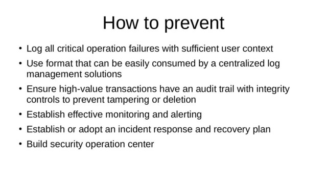 How to prevent
●
Log all critical operation failures with sufficient user context
●
Use format that can be easily consumed by a centralized log
management solutions
●
Ensure high-value transactions have an audit trail with integrity
controls to prevent tampering or deletion
●
Establish effective monitoring and alerting
●
Establish or adopt an incident response and recovery plan
●
Build security operation center
