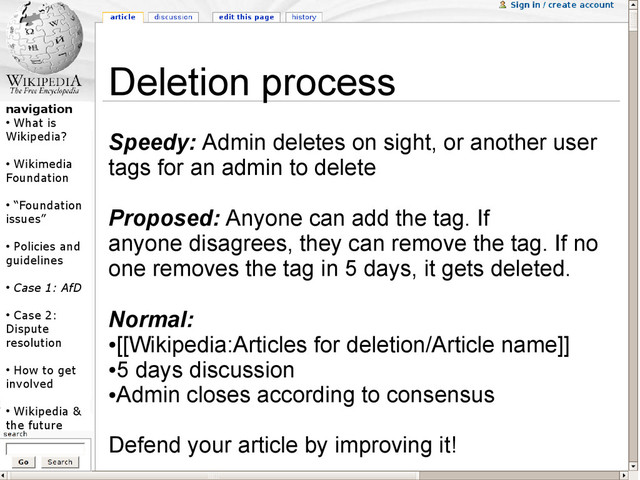 navigation
●
What is
Wikipedia?
●
Wikimedia
Foundation
●
“Foundation
issues”
●
Policies and
guidelines
●
Case 1: AfD
●
Case 2:
Dispute
resolution
●
How to get
involved
●
Wikipedia &
the future
Deletion process
Speedy: Admin deletes on sight, or another user
tags for an admin to delete
Proposed: Anyone can add the tag. If
anyone disagrees, they can remove the tag. If no
one removes the tag in 5 days, it gets deleted.
Normal:
●
[[Wikipedia:Articles for deletion/Article name]]
●
5 days discussion
●
Admin closes according to consensus
Defend your article by improving it!
