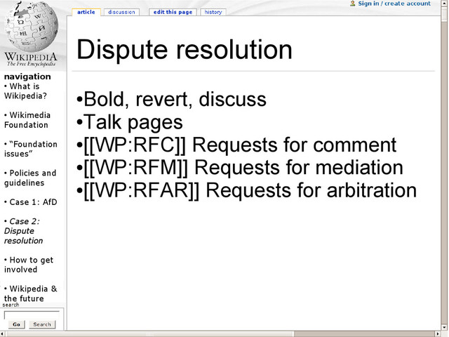 navigation
●
What is
Wikipedia?
●
Wikimedia
Foundation
●
“Foundation
issues”
●
Policies and
guidelines
●
Case 1: AfD
●
Case 2:
Dispute
resolution
●
How to get
involved
●
Wikipedia &
the future
Dispute resolution
●
Bold, revert, discuss
●
Talk pages
●
[[WP:RFC]] Requests for comment
●
[[WP:RFM]] Requests for mediation
●
[[WP:RFAR]] Requests for arbitration
