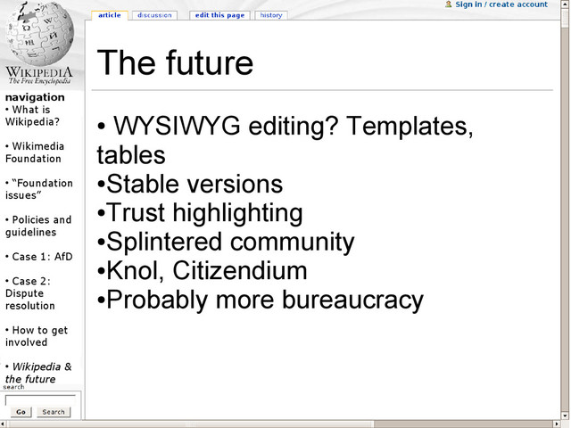 navigation
●
What is
Wikipedia?
●
Wikimedia
Foundation
●
“Foundation
issues”
●
Policies and
guidelines
●
Case 1: AfD
●
Case 2:
Dispute
resolution
●
How to get
involved
●
Wikipedia &
the future
The future
●
WYSIWYG editing? Templates,
tables
●
Stable versions
●
Trust highlighting
●
Splintered community
●
Knol, Citizendium
●
Probably more bureaucracy
