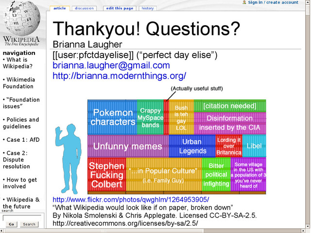 navigation
●
What is
Wikipedia?
●
Wikimedia
Foundation
●
“Foundation
issues”
●
Policies and
guidelines
●
Case 1: AfD
●
Case 2:
Dispute
resolution
●
How to get
involved
●
Wikipedia &
the future
Thankyou! Questions?
Brianna Laugher
[[user:pfctdayelise]] (“perfect day elise”)
brianna.laugher@gmail.com
http://brianna.modernthings.org/
http://www.flickr.com/photos/qwghlm/1264953905/
“What Wikipedia would look like if on paper, broken down”
By Nikola Smolenski & Chris Applegate. Licensed CC-BY-SA-2.5.
http://creativecommons.org/licenses/by-sa/2.5/
