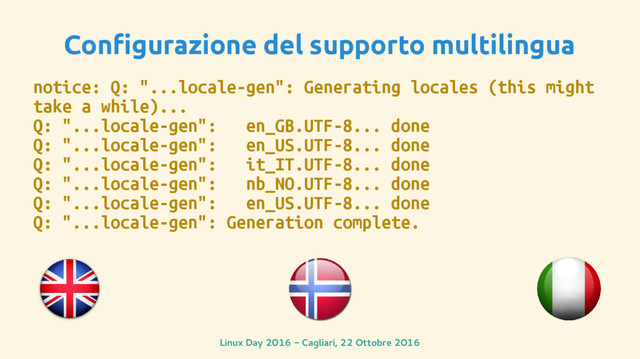 Linux Day 2016 - Cagliari, 22 Ottobre 2016
Configurazione del supporto multilingua
notice: Q: "...locale-gen": Generating locales (this might
take a while)...
Q: "...locale-gen": en_GB.UTF-8... done
Q: "...locale-gen": en_US.UTF-8... done
Q: "...locale-gen": it_IT.UTF-8... done
Q: "...locale-gen": nb_NO.UTF-8... done
Q: "...locale-gen": en_US.UTF-8... done
Q: "...locale-gen": Generation complete.
