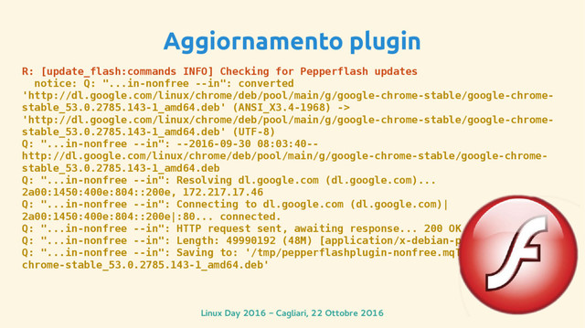 Linux Day 2016 - Cagliari, 22 Ottobre 2016
Aggiornamento plugin
R: [update_flash:commands INFO] Checking for Pepperflash updates
notice: Q: "...in-nonfree --in": converted
'http://dl.google.com/linux/chrome/deb/pool/main/g/google-chrome-stable/google-chrome-
stable_53.0.2785.143-1_amd64.deb' (ANSI_X3.4-1968) ->
'http://dl.google.com/linux/chrome/deb/pool/main/g/google-chrome-stable/google-chrome-
stable_53.0.2785.143-1_amd64.deb' (UTF-8)
Q: "...in-nonfree --in": --2016-09-30 08:03:40--
http://dl.google.com/linux/chrome/deb/pool/main/g/google-chrome-stable/google-chrome-
stable_53.0.2785.143-1_amd64.deb
Q: "...in-nonfree --in": Resolving dl.google.com (dl.google.com)...
2a00:1450:400e:804::200e, 172.217.17.46
Q: "...in-nonfree --in": Connecting to dl.google.com (dl.google.com)|
2a00:1450:400e:804::200e|:80... connected.
Q: "...in-nonfree --in": HTTP request sent, awaiting response... 200 OK
Q: "...in-nonfree --in": Length: 49990192 (48M) [application/x-debian-package]
Q: "...in-nonfree --in": Saving to: '/tmp/pepperflashplugin-nonfree.mqTbJXsbtW/google-
chrome-stable_53.0.2785.143-1_amd64.deb'
