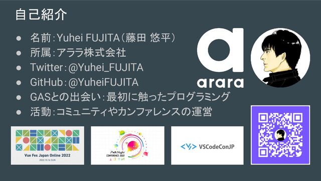 自己紹介
● 名前：Yuhei FUJITA（藤田 悠平）
● 所属：アララ株式会社
● Twitter：@Yuhei_FUJITA
● GitHub：@YuheiFUJITA
● GASとの出会い：最初に触ったプログラミング
● 活動：コミュニティやカンファレンスの運営
